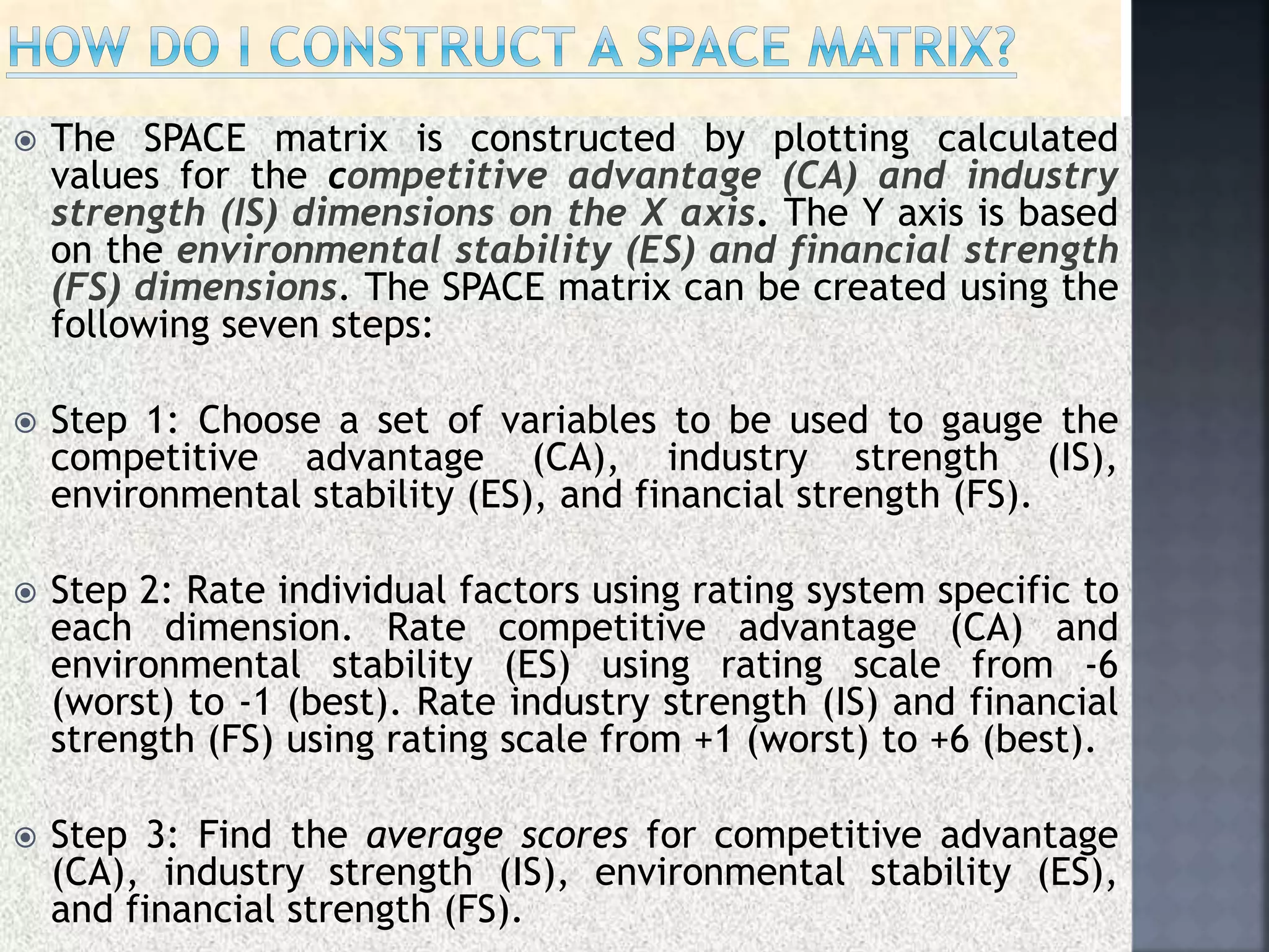  The SPACE matrix is constructed by plotting calculated
values for the competitive advantage (CA) and industry
strength (IS) dimensions on the X axis. The Y axis is based
on the environmental stability (ES) and financial strength
(FS) dimensions. The SPACE matrix can be created using the
following seven steps:
 Step 1: Choose a set of variables to be used to gauge the
competitive advantage (CA), industry strength (IS),
environmental stability (ES), and financial strength (FS).
 Step 2: Rate individual factors using rating system specific to
each dimension. Rate competitive advantage (CA) and
environmental stability (ES) using rating scale from -6
(worst) to -1 (best). Rate industry strength (IS) and financial
strength (FS) using rating scale from +1 (worst) to +6 (best).
 Step 3: Find the average scores for competitive advantage
(CA), industry strength (IS), environmental stability (ES),
and financial strength (FS).
 