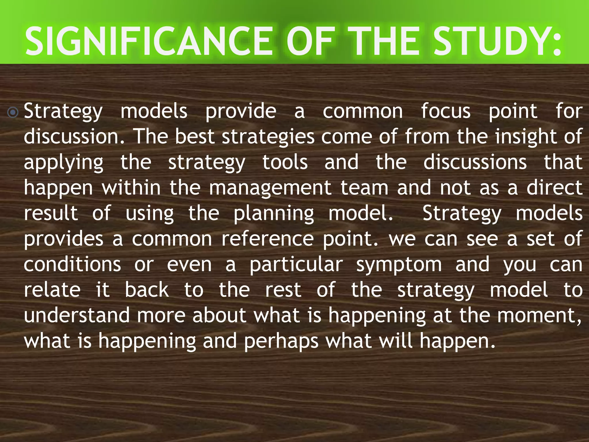  Strategy models provide a common focus point for
discussion. The best strategies come of from the insight of
applying the strategy tools and the discussions that
happen within the management team and not as a direct
result of using the planning model. Strategy models
provides a common reference point. we can see a set of
conditions or even a particular symptom and you can
relate it back to the rest of the strategy model to
understand more about what is happening at the moment,
what is happening and perhaps what will happen.
 