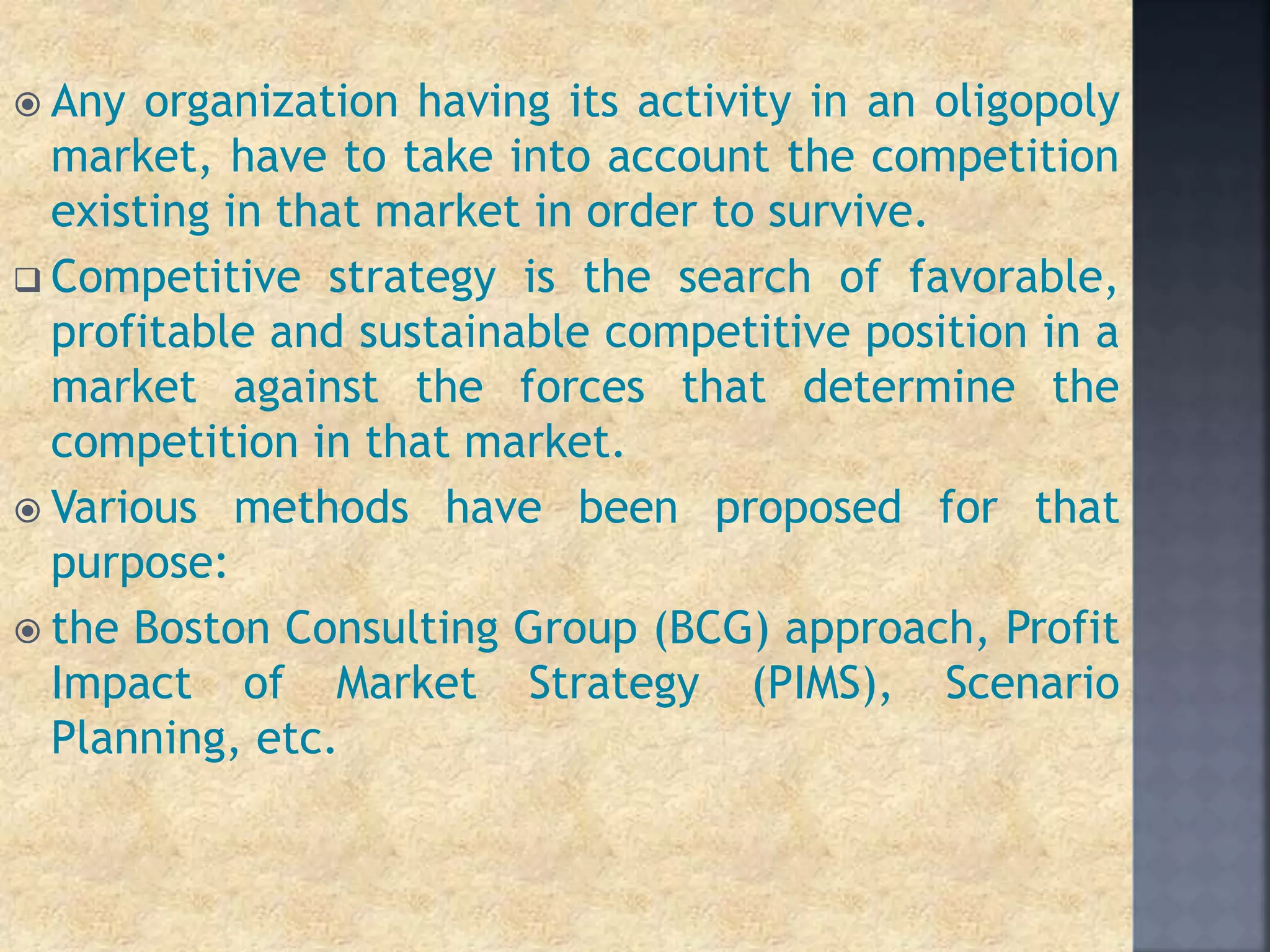 Any organization having its activity in an oligopoly
market, have to take into account the competition
existing in that market in order to survive.
 Competitive strategy is the search of favorable,
profitable and sustainable competitive position in a
market against the forces that determine the
competition in that market.
 Various methods have been proposed for that
purpose:
 the Boston Consulting Group (BCG) approach, Profit
Impact of Market Strategy (PIMS), Scenario
Planning, etc.
 