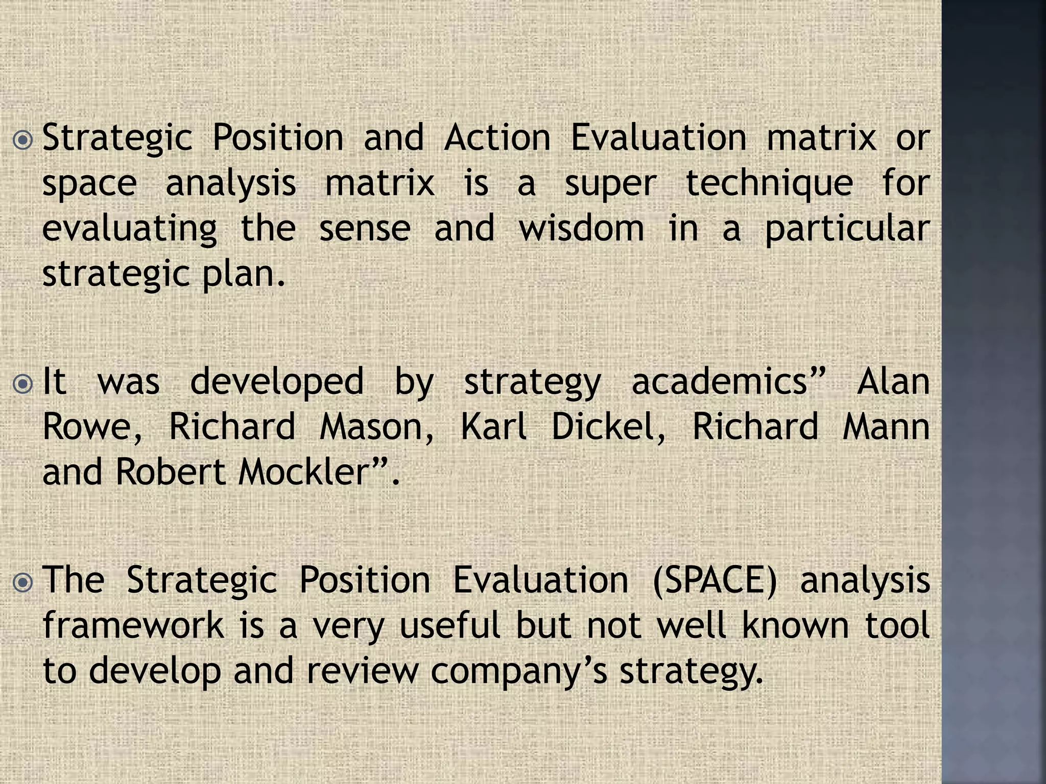  Strategic Position and Action Evaluation matrix or
space analysis matrix is a super technique for
evaluating the sense and wisdom in a particular
strategic plan.
 It was developed by strategy academics” Alan
Rowe, Richard Mason, Karl Dickel, Richard Mann
and Robert Mockler”.
 The Strategic Position Evaluation (SPACE) analysis
framework is a very useful but not well known tool
to develop and review company’s strategy.
 