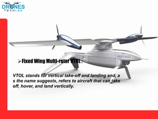 Fixed Wing Multi-rotor VTOL :
VTOL stands for vertical take-off and landing and, a
s the name suggests, refers to aircraft that can take
off, hover, and land vertically.
 