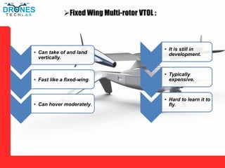 Fixed Wing Multi-rotor VTOL :
• Can take of and land
vertically.
• Fast like a fixed-wing.
• Can hover moderately.
• It is still in
development.
• Typically
expensive.
• Hard to learn it to
fly.
 