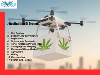 Application Of Drones:
1. Fire fighting.
2. Security and surveillance.
3. Inspections.
4. Science and Research.
5. Aerial Photography and video.
6. Surveying and Mapping.
7. Unmanned Cargo System.
8. Agriculture.
9. Mining.
10. Construction.
11. Search and Rescue.
 