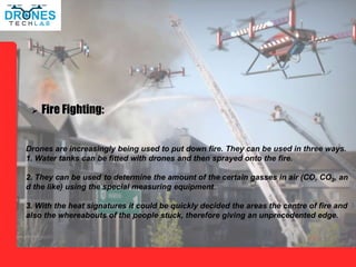 Drones are increasingly being used to put down fire. They can be used in three ways.
1. Water tanks can be fitted with drones and then sprayed onto the fire.
2. They can be used to determine the amount of the certain gasses in air (CO, CO2, an
d the like) using the special measuring equipment..
3. With the heat signatures it could be quickly decided the areas the centre of fire and
also the whereabouts of the people stuck, therefore giving an unprecedented edge.
 Fire Fighting:
 