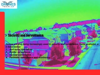  Security and Surveillance:
Drones are also being increasingly used in security and surveillance. Some examples ar
e listed below:
1. Anti-terror operations
2. Border surveillance.
3. Coastal surveillance.
4. Perimeter surveillance and monitoring.
 