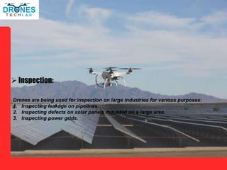 Inspection:
Drones are being used for inspection on large industries for various purposes:
1. Inspecting leakage on pipelines.
2. Inspecting defects on solar panels mounted on a large area.
3. Inspecting power grids.
 