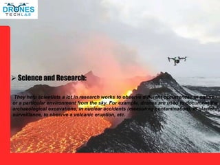  Science and Research:
They help scientists a lot in research works to observe different occurrences in nature
or a particular environment from the sky. For example, drones are used to document the
archaeological excavations, in nuclear accidents (measuring contamination), in glacier
surveillance, to observe a volcanic eruption, etc.
 
