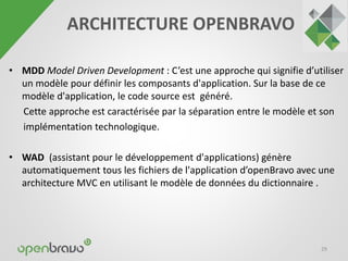 • MDD Model Driven Development : C’est une approche qui signifie d’utiliser 
un modèle pour définir les composants d'application. Sur la base de ce 
modèle d'application, le code source est généré. 
Cette approche est caractérisée par la séparation entre le modèle et son 
implémentation technologique. 
• WAD (assistant pour le développement d'applications) génère 
automatiquement tous les fichiers de l'application d’openBravo avec une 
architecture MVC en utilisant le modèle de données du dictionnaire . 
29 
ARCHITECTURE OPENBRAVO 
 