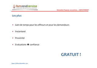 Demandez, Proposez vos services … GRATUITEMENT!



Les plus


• Gain de temps pour les offreurs et pour les demandeurs

• Instantané

• Proximité

• Evaluations               confiance



                                                 GRATUIT !
Open Coffee décembre 2011
 