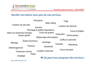 Demandez, Proposez vos services … GRATUITEMENT!



    Révéler ses talents avec plus de 200 services

                                Plomberie                            Yoga
                                             Baby sitting
     Création de site web
                                                           Location de véhicule
                                 Couture
                        Bricolage & petites réparations
                                                                         Cours d’anglais
Aide à la recherche d’emploi         Cours de guitare
                                                        Traduction
              Coach sportif                                          Chant lyrique
                                  Dépannage informatique
                                                             Coiffure à domicile
                  Garde d’animaux
    Ménage                               Jardinage
                                                        Fiscalité      Relooking
                        Peinture            Electricité
  Déménagement
                                                             Cours de poker
           Traduction chinois      Location costumes
                            Salsa
            Jonglage
                                            On peut tous proposer des services !
    Open Coffee décembre 2011
 