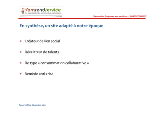 Demandez, Proposez vos services … GRATUITEMENT!



En synthèse, un site adapté à notre époque


• Créateur de lien social

• Révélateur de talents

• De type « consommation collaborative »

• Remède anti-crise




Open Coffee décembre 2011
 