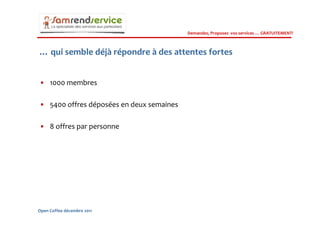 Demandez, Proposez vos services … GRATUITEMENT!



… qui semble déjà répondre à des attentes fortes


• 1000 membres

• 5400 offres déposées en deux semaines

• 8 offres par personne




Open Coffee décembre 2011
 