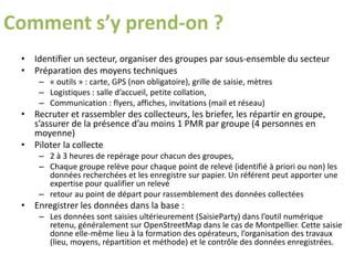 Comment s’y prend-on ?
• Identifier un secteur, organiser des groupes par sous-ensemble du secteur
• Préparation des moyens techniques
– « outils » : carte, GPS (non obligatoire), grille de saisie, mètres
– Logistiques : salle d’accueil, petite collation,
– Communication : flyers, affiches, invitations (mail et réseau)
• Recruter et rassembler des collecteurs, les briefer, les répartir en groupe,
s’assurer de la présence d’au moins 1 PMR par groupe (4 personnes en
moyenne)
• Piloter la collecte
– 2 à 3 heures de repérage pour chacun des groupes,
– Chaque groupe relève pour chaque point de relevé (identifié à priori ou non) les
données recherchées et les enregistre sur papier. Un référent peut apporter une
expertise pour qualifier un relevé
– retour au point de départ pour rassemblement des données collectées
• Enregistrer les données dans la base :
– Les données sont saisies ultérieurement (SaisieParty) dans l’outil numérique
retenu, généralement sur OpenStreetMap dans le cas de Montpellier. Cette saisie
donne elle-même lieu à la formation des opérateurs, l’organisation des travaux
(lieu, moyens, répartition et méthode) et le contrôle des données enregistrées.
 