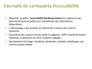 Exemple de cartoparty Accessibilité
• Objectifs : qualifier l’accessibilité Handicap moteur les espaces privés
(prioritairement) et publics (en complément des informations
disponibles);
• « Moissonage » par quartier au rythme de 1 secteur par mois en
moyenne;
• Association des acteurs les plus actifs ou légitime : GIPH, comité de liaison
Handicap, associations du Libre, militants engagés…
• Recrutement très large : étudiants, bénévoles, retraités, handicapés, par
communication Média
 