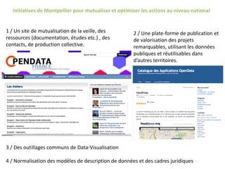 initiatives de Montpellier pour mutualiser et optimiser les actions au niveau national
2 / Une plate-forme de publication et
de valorisation des projets
remarquables, utilisant les données
publiques et réutilisables dans
d’autres territoires.
1 / Un site de mutualisation de la veille, des
ressources (documentation, études etc.) , des
contacts, de production collective.
3 / Des outillages communs de Data-Visualisation
4 / Normalisation des modèles de description de données et des cadres juridiques
 