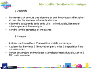 3 Objectifs
• Permettre aux acteurs traditionnels et aux innovateurs d’imaginer
et de créer les services urbains de demain.
• Répondre aux grands défis de la ville : ville durable, lien social,
développement économique.
• Rendre la ville attractive et innovante
3 Niveaux
• Animer un écosystème d’innovation sociale numérique
• Abaisser les barrières à l’innovation par la mise à disposition libre
de ressources
• Porter des projets thématiques : Développement durable, Santé &
TIC, e-citoyenneté…
Montpellier Territoire Numérique
 