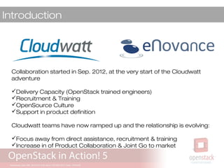Introduction
Collaboration started in Sep. 2012, at the very start of the Cloudwatt
adventure
Delivery Capacity (OpenStack trained engineers)
Recruitment & Training
OpenSource Culture
Support in product definition
Cloudwatt teams have now ramped up and the relationship is evolving:
Focus away from direct assistance, recruitment & training
Increase in of Product Collaboration & Joint Go to market
 