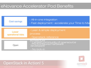 eNovance Accelerator Pod Benefits
- All-in-one integration
- Fast deployment : accelerate your Time to Mark
Cost savings
Lower
operational risks
Open
- Lean & simple deployment
process
- Openstack reference
architecture
- Pre-configured hardware
- Largest community of opensource
developers
- No lock-in
- Ready for hybrid cloud
 