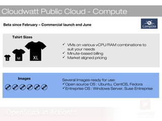 Cloudwatt Public Cloud - Compute
MS XL
Tshirt Sizes
 VMs on various vCPU/RAM combinations to
suit your needs
 Minute-based billing
 Market aligned pricing
Images
Beta since February – Commercial launch end June
Several Images ready for use:
Open source OS : Ubuntu, CentOS, Fedora
Entreprise OS : Windows Server, Suse Entreprise
 