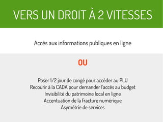 VERS UN DROIT À 2 VITESSES
Accès aux informations publiques en ligne
OU
Poser 1/2 jour de congé pour accéder au PLU
Recourir à la CADA pour demander l'accès au budget
Invisibilité du patrimoine local en ligne
Accentuation de la fracture numérique
Asymétrie de services
 
