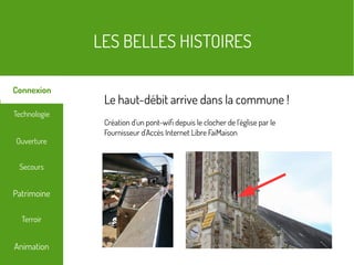 LES BELLES HISTOIRES
Terroir
Technologie
Secours
Ouverture
Patrimoine
Connexion
Animation
Le haut-débit arrive dans la commune !
Création d'un pont-wifi depuis le clocher de l'église par le
Fournisseur d'Accès Internet Libre FaiMaison
 