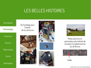 LES BELLES HISTOIRES
Terroir
Technologie
Secours
Ouverture
Patrimoine
Connexion
Animation
Crédits Photos cc-by-sa @s_caillaud @benjamin
Photo aérienne en
paramoteur permettant de
visualiser l'ensablement du
lac de Brocas
De l'outillage pour
l'intérêt
de la commune
Sable
 