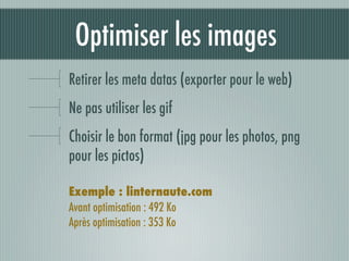 Optimiser les images
Retirer les meta datas (exporter pour le web)
Ne pas utiliser les gif
Choisir le bon format (jpg pour les photos, png
pour les pictos)

Exemple : linternaute.com
Avant optimisation : 492 Ko
Après optimisation : 353 Ko
 