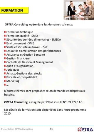 FORMATION


   OPTRA Consulting opère dans les domaines suivants:

    Formation technique
    Formation qualité - SMQ
    Sécurité des denrées alimentaires - SMSDA
    Environnement - SME
    Santé et sécurité au travail – SST
    Les outils d’amélioration des performances
    Assurance et Gestion Bancaire
    Gestion financière
    Contrôle de Gestion et Management
    Audit et Organisation
    Juridiques
    Achats, Gestions des stocks
    Fiscalité et compatibilité
    Marketing
    …
  D’autres thèmes sont proposées selon demande et adaptés aux
  besoins.

  OPTRA Consulting est agrée par l’Etat sous le N°: 09 972 11-1.

  Les détails de formation sont disponibles dans notre programme
  2010.



Présentation OPTRA Consulting        11
 