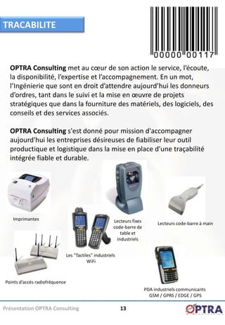 TRACABILITE



  OPTRA Consulting met au cœur de son action le service, l’écoute,
  la disponibilité, l’expertise et l’accompagnement. En un mot,
  l’Ingénierie que sont en droit d’attendre aujourd’hui les donneurs
  d’ordres, tant dans le suivi et la mise en œuvre de projets
  stratégiques que dans la fourniture des matériels, des logiciels, des
  conseils et des services associés.

  OPTRA Consulting s'est donné pour mission d'accompagner
  aujourd'hui les entreprises désireuses de fiabiliser leur outil
  productique et logistique dans la mise en place d'une traçabilité
  intégrée fiable et durable.




   Imprimantes                                           Lecteurs fixes         Lecteurs code-barre à main
                                                         code-barre de
                                                             table et
                                                           industriels


                                Les "Tactiles" industriels
                                           WiFi



Points d’accès radiofréquence
                                                                          PDA industriels communicants
                                                                            GSM / GPRS / EDGE / GPS

Présentation OPTRA Consulting                                13
 