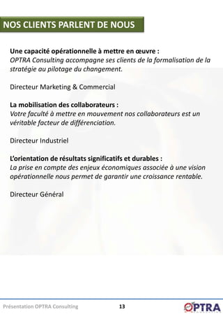 NOS CLIENTS PARLENT DE NOUS

  Une capacité opérationnelle à mettre en œuvre :
  OPTRA Consulting accompagne ses clients de la formalisation de la
  stratégie au pilotage du changement.

  Directeur Marketing & Commercial

  La mobilisation des collaborateurs :
  Votre faculté à mettre en mouvement nos collaborateurs est un
  véritable facteur de différenciation.

  Directeur Industriel

  L’orientation de résultats significatifs et durables :
  La prise en compte des enjeux économiques associée à une vision
  opérationnelle nous permet de garantir une croissance rentable.

  Directeur Général




Présentation OPTRA Consulting        13
 