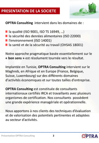 PRESENTATION DE LA SOCIETE

   OPTRA Consulting intervient dans les domaines de :

      la qualité (ISO 9001, ISO TS 16949, …)
      la sécurité des denrées alimentaires (ISO 22000)
      l’environnement (ISO 14001)
      la santé et de la sécurité au travail (OHSAS 18001)

   Notre approche pragmatique basée essentiellement sur le
   « bon sens » est résolument tournée vers le résultat.

   Implantée en Tunisie, OPTRA Consulting intervient sur le
   Maghreb, en Afrique et en Europe (France, Belgique,
   Suisse, Luxembourg) sur des différents domaines
   d'activités économiques et sur toutes tailles d'entreprise.

   OPTRA Consulting est constituée de consultants
   internationaux certifiés IRCA et travaillants avec plusieurs
   organismes de certification. Nos consultants possèdent
   une grande expérience managériale et opérationnelle.

   Nous apportons à nos clients des techniques d’évaluation
   et de valorisation des potentiels pertinentes et adaptées
   au secteur d’activités.



Présentation OPTRA Consulting       2
 
