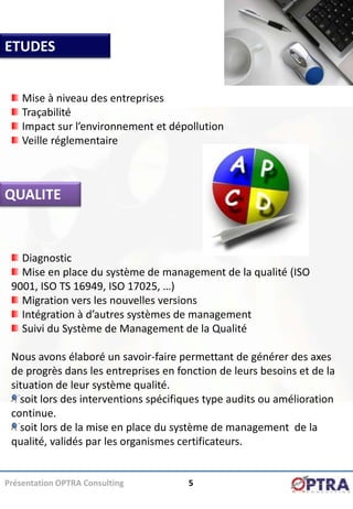 ETUDES


    Mise à niveau des entreprises
    Traçabilité
    Impact sur l’environnement et dépollution
    Veille réglementaire



QUALITE


   Diagnostic
   Mise en place du système de management de la qualité (ISO
 9001, ISO TS 16949, ISO 17025, …)
   Migration vers les nouvelles versions
   Intégration à d’autres systèmes de management
   Suivi du Système de Management de la Qualité

 Nous avons élaboré un savoir-faire permettant de générer des axes
 de progrès dans les entreprises en fonction de leurs besoins et de la
 situation de leur système qualité.
   soit lors des interventions spécifiques type audits ou amélioration
 continue.
   soit lors de la mise en place du système de management de la
 qualité, validés par les organismes certificateurs.


Présentation OPTRA Consulting         5
 