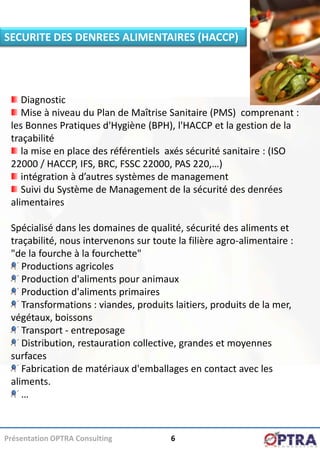 SECURITE DES DENREES ALIMENTAIRES (HACCP)




    Diagnostic
    Mise à niveau du Plan de Maîtrise Sanitaire (PMS) comprenant :
 les Bonnes Pratiques d'Hygiène (BPH), l'HACCP et la gestion de la
 traçabilité
    la mise en place des référentiels axés sécurité sanitaire : (ISO
 22000 / HACCP, IFS, BRC, FSSC 22000, PAS 220,…)
    intégration à d’autres systèmes de management
    Suivi du Système de Management de la sécurité des denrées
 alimentaires

 Spécialisé dans les domaines de qualité, sécurité des aliments et
 traçabilité, nous intervenons sur toute la filière agro-alimentaire :
 "de la fourche à la fourchette"
    Productions agricoles
    Production d'aliments pour animaux
    Production d'aliments primaires
    Transformations : viandes, produits laitiers, produits de la mer,
 végétaux, boissons
    Transport - entreposage
    Distribution, restauration collective, grandes et moyennes
 surfaces
    Fabrication de matériaux d'emballages en contact avec les
 aliments.
    …



Présentation OPTRA Consulting           6
 
