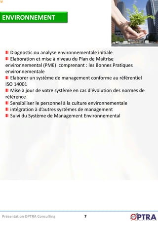 ENVIRONNEMENT



   Diagnostic ou analyse environnementale initiale
   Elaboration et mise à niveau du Plan de Maîtrise
 environnemental (PME) comprenant : les Bonnes Pratiques
 environnementale
   Elaborer un système de management conforme au référentiel
 ISO 14001
   Mise à jour de votre système en cas d'évolution des normes de
 référence
   Sensibiliser le personnel à la culture environnementale
   intégration à d’autres systèmes de management
   Suivi du Système de Management Environnemental




Présentation OPTRA Consulting       7
 