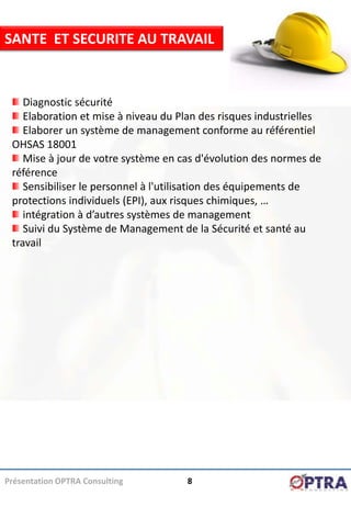 SANTE ET SECURITE AU TRAVAIL


    Diagnostic sécurité
    Elaboration et mise à niveau du Plan des risques industrielles
    Elaborer un système de management conforme au référentiel
 OHSAS 18001
    Mise à jour de votre système en cas d'évolution des normes de
 référence
    Sensibiliser le personnel à l'utilisation des équipements de
 protections individuels (EPI), aux risques chimiques, …
    intégration à d’autres systèmes de management
    Suivi du Système de Management de la Sécurité et santé au
 travail




Présentation OPTRA Consulting        8
 