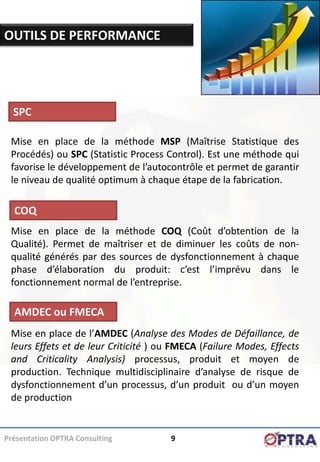 OUTILS DE PERFORMANCE




  SPC

 Mise en place de la méthode MSP (Maîtrise Statistique des
 Procédés) ou SPC (Statistic Process Control). Est une méthode qui
 favorise le développement de l’autocontrôle et permet de garantir
 le niveau de qualité optimum à chaque étape de la fabrication.

  COQ
 Mise en place de la méthode COQ (Coût d’obtention de la
 Qualité). Permet de maîtriser et de diminuer les coûts de non-
 qualité générés par des sources de dysfonctionnement à chaque
 phase d’élaboration du produit: c’est l’imprévu dans le
 fonctionnement normal de l’entreprise.

  AMDEC ou FMECA
 Mise en place de l’AMDEC (Analyse des Modes de Défaillance, de
 leurs Effets et de leur Criticité ) ou FMECA (Failure Modes, Effects
 and Criticality Analysis) processus, produit et moyen de
 production. Technique multidisciplinaire d’analyse de risque de
 dysfonctionnement d’un processus, d’un produit ou d’un moyen
 de production


Présentation OPTRA Consulting         9
 