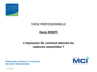 THESE PROFESSIONNELLE
Denis RODITI
L’impression 3D, comment atteindre les
cadences industrielles ?
15/03/2016
Responsable e-business / e-marketing
MCI PART TIME 2014/2015
 