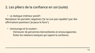 13
2. Les piliers de la confiance en soi (suite)
• Le dialogue intérieur positif :
Remplacer les pensées négatives ("Je ne suis pas capable") par des
affirmations positives ("Je peux le faire").
• L’entourage et le soutien :
S’entourer de personnes bienveillantes et encourageantes.
Éviter les relations toxiques qui sapent la confiance.
 