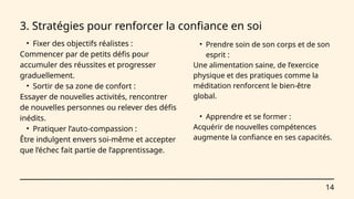 • Prendre soin de son corps et de son
esprit :
Une alimentation saine, de l’exercice
physique et des pratiques comme la
méditation renforcent le bien-être
global.
• Apprendre et se former :
Acquérir de nouvelles compétences
augmente la confiance en ses capacités.
14
3. Stratégies pour renforcer la confiance en soi
• Fixer des objectifs réalistes :
Commencer par de petits défis pour
accumuler des réussites et progresser
graduellement.
• Sortir de sa zone de confort :
Essayer de nouvelles activités, rencontrer
de nouvelles personnes ou relever des défis
inédits.
• Pratiquer l’auto-compassion :
Être indulgent envers soi-même et accepter
que l’échec fait partie de l’apprentissage.
 
