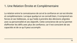 18
1. Une Relation Étroite et Complémentaire
La relation entre la connaissance de soi et la confiance en soi est étroite
et complémentaire. Lorsque quelqu'un se connaît bien, il comprend ses
forces et ses faiblesses, ce qui l’aide à prendre des décisions alignées
avec sa personnalité et ses objectifs. Cette conscience de soi lui permet
d’affronter les défis avec plus de confiance, car il est conscient de ses
capacités et de ce qu'il peut accomplir.
 
