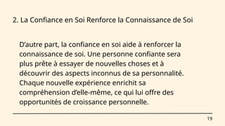 19
2. La Confiance en Soi Renforce la Connaissance de Soi
D’autre part, la confiance en soi aide à renforcer la
connaissance de soi. Une personne confiante sera
plus prête à essayer de nouvelles choses et à
découvrir des aspects inconnus de sa personnalité.
Chaque nouvelle expérience enrichit sa
compréhension d’elle-même, ce qui lui offre des
opportunités de croissance personnelle.
 