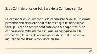 20
3. La Connaissance de Soi, Base de la Confiance en Soi
La confiance en soi repose sur la connaissance de soi. Plus une
personne sait ce qu’elle peut faire et ce qu’elle ne peut pas
faire, plus elle se sentira confiante dans ses capacités. Si sa
connaissance d’elle-même est floue, sa confiance en elle
restera fragile. Ainsi, la connaissance de soi est la base sur
laquelle se construit la confiance en soi.
 