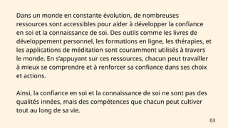 Dans un monde en constante évolution, de nombreuses
ressources sont accessibles pour aider à développer la confiance
en soi et la connaissance de soi. Des outils comme les livres de
développement personnel, les formations en ligne, les thérapies, et
les applications de méditation sont couramment utilisés à travers
le monde. En s’appuyant sur ces ressources, chacun peut travailler
à mieux se comprendre et à renforcer sa confiance dans ses choix
et actions.
Ainsi, la confiance en soi et la connaissance de soi ne sont pas des
qualités innées, mais des compétences que chacun peut cultiver
tout au long de sa vie.
03
 