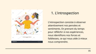 05
1. L'introspection
L'introspection consiste à observer
attentivement nos pensées et
sentiments. En prenant du temps
pour réfléchir à nos expériences,
nous identifions nos forces et
faiblesses, ce qui nous aide à mieux
nous comprendre.
 