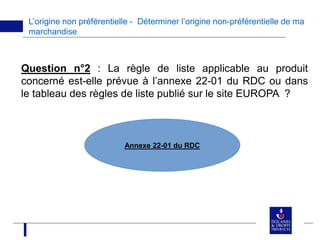 L’origine non préférentielle - Déterminer l’origine non-préférentielle de ma
marchandise
Question n°2 : La règle de liste applicable au produit
concerné est-elle prévue à l’annexe 22-01 du RDC ou dans
le tableau des règles de liste publié sur le site EUROPA ?
Annexe 22-01 du RDC
 