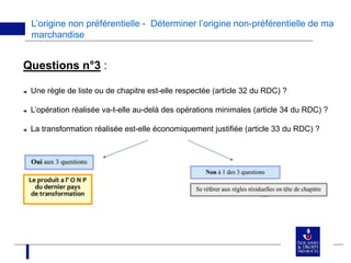 L’origine non préférentielle - Déterminer l’origine non-préférentielle de ma
marchandise
Questions n°3 :
 Une règle de liste ou de chapitre est-elle respectée (article 32 du RDC) ?
 L’opération réalisée va-t-elle au-delà des opérations minimales (article 34 du RDC) ?
 La transformation réalisée est-elle économiquement justifiée (article 33 du RDC) ?
 