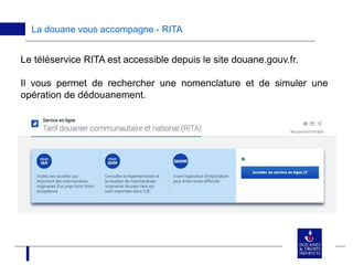 La douane vous accompagne - RITA
Le téléservice RITA est accessible depuis le site douane.gouv.fr.
Il vous permet de rechercher une nomenclature et de simuler une
opération de dédouanement.
 
