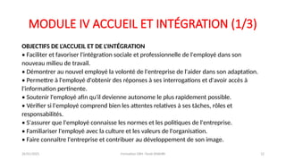 MODULE IV ACCUEIL ET INTÉGRATION (1/3)
OBJECTIFS DE L'ACCUEIL ET DE L'INTÉGRATION
• Faciliter et favoriser l'intégration sociale et professionnelle de l'employé dans son
nouveau milieu de travail.
• Démontrer au nouvel employé la volonté de l'entreprise de l'aider dans son adaptation.
• Permettre à l'employé d'obtenir des réponses à ses interrogations et d'avoir accès à
l'information pertinente.
• Soutenir l'employé afin qu'il devienne autonome le plus rapidement possible.
• Vérifier si l'employé comprend bien les attentes relatives à ses tâches, rôles et
responsabilités.
• S'assurer que l'employé connaisse les normes et les politiques de l'entreprise.
• Familiariser l'employé avec la culture et les valeurs de l'organisation.
• Faire connaître l'entreprise et contribuer au développement de son image.
26/01/2025 Formation GRH -Tarek DHAHRI 12
 