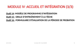 MODULE IV :ACCUEIL ET INTÉGRATION (3/3)
Outil 14: MODÈLE DE PROGRAMME D’INTÉGRATION
Outil 15 : GRILLE D’ENTRAÎNEMENT À LA TÂCHE
Outil 16 : FORMULAIRE D’ÉVALUATION DE LA PÉRIODE DE PROBATION
26/01/2025 Formation GRH -Tarek DHAHRI 14
 