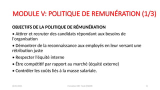 MODULE V: POLITIQUE DE REMUNÉRATION (1/3)
OBJECTIFS DE LA POLITIQUE DE RÉMUNÉRATION
• Attirer et recruter des candidats répondant aux besoins de
l'organisation
• Démontrer de la reconnaissance aux employés en leur versant une
rétribution juste
• Respecter l'équité interne
• Être compétitif par rapport au marché (équité externe)
• Contrôler les coûts liés à la masse salariale.
26/01/2025 Formation GRH -Tarek DHAHRI 15
 